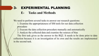 3- EXPERIMENTAL PLANNING
We need to perform several tasks to answer our research questions:
1. Examine the appropriateness of SM tools for our data collection
procedure
2. Execute the data collection procedure manually and automatically
3. Analyze the collected data and examine the sources of bias
The first task gives us the answer to the RQ2. It needs to be done prior to data
collection because it is an investigation of its own and the results are implemented
in the second task.
E- Tasks and Methods
 
