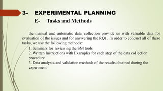3- EXPERIMENTAL PLANNING
the manual and automatic data collection provide us with valuable data for
evaluation of the issues and for answering the RQ1. In order to conduct all of these
tasks, we use the following methods:
1. Seminars for reviewing the SM tools
2. Written Instructions with Examples for each step of the data collection
procedure
3. Data analysis and validation methods of the results obtained during the
experiment
E- Tasks and Methods
 