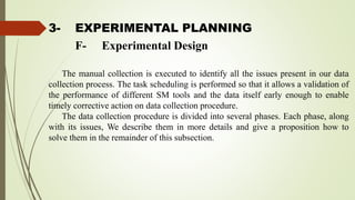 3- EXPERIMENTAL PLANNING
The manual collection is executed to identify all the issues present in our data
collection process. The task scheduling is performed so that it allows a validation of
the performance of different SM tools and the data itself early enough to enable
timely corrective action on data collection procedure.
The data collection procedure is divided into several phases. Each phase, along
with its issues, We describe them in more details and give a proposition how to
solve them in the remainder of this subsection.
F- Experimental Design
 