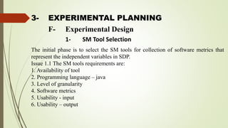 3- EXPERIMENTAL PLANNING
The initial phase is to select the SM tools for collection of software metrics that
represent the independent variables in SDP.
Issue 1.1 The SM tools requirements are:
1. Availability of tool
2. Programming language – java
3. Level of granularity
4. Software metrics
5. Usability - input
6. Usability – output
F- Experimental Design
1- SM Tool Selection
 