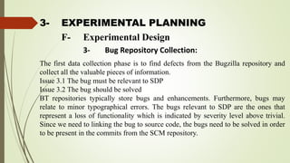 3- EXPERIMENTAL PLANNING
The first data collection phase is to find defects from the Bugzilla repository and
collect all the valuable pieces of information.
Issue 3.1 The bug must be relevant to SDP
Issue 3.2 The bug should be solved
BT repositories typically store bugs and enhancements. Furthermore, bugs may
relate to minor typographical errors. The bugs relevant to SDP are the ones that
represent a loss of functionality which is indicated by severity level above trivial.
Since we need to linking the bug to source code, the bugs need to be solved in order
to be present in the commits from the SCM repository.
F- Experimental Design
3- Bug Repository Collection:
 