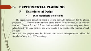 3- EXPERIMENTAL PLANNING
The second data collection phase is to find the SCM repository for the chosen
project in GIT. We need stable releases of the project for future analysis of software
metrics. If issues 2.1 and 2.2 are both satisfied, there remains only one. issue,
related mostly to large projects and we evaluate it by counting the number of such
projects.
Issue 4.1 The project may be divided into several subrepositories within the
foundation’s top level GIT repository.
F- Experimental Design
4- SCM Repository Collection:
 