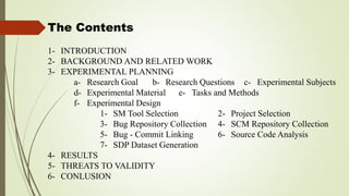 The Contents
1- INTRODUCTION
2- BACKGROUND AND RELATED WORK
3- EXPERIMENTAL PLANNING
a- Research Goal b- Research Questions c- Experimental Subjects
d- Experimental Material e- Tasks and Methods
f- Experimental Design
1- SM Tool Selection 2- Project Selection
3- Bug Repository Collection 4- SCM Repository Collection
5- Bug - Commit Linking 6- Source Code Analysis
7- SDP Dataset Generation
4- RESULTS
5- THREATS TO VALIDITY
6- CONLUSION
 