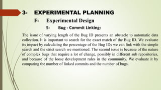 3- EXPERIMENTAL PLANNING
The issue of varying length of the Bug ID presents an obstacle to automatic data
collection. It is important to search for the exact match of the Bug ID. We evaluate
its impact by calculating the percentage of the Bug IDs we can link with the simple
search and the strict search we mentioned. The second issue is because of the nature
of complex bugs that require a lot of change, possibly in different sub repositories,
and because of the loose development rules in the community. We evaluate it by
comparing the number of linked commits and the number of bugs.
F- Experimental Design
5- Bug - Commit Linking:
 