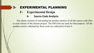 3- EXPERIMENTAL PLANNING
This phase consists of calculating the product metrics of all the source code files
in each release of the chosen project. The SM tools are used for that purpose. All the
product metrics obtained by these tools are collected in Form 4.
F- Experimental Design
6- Source Code Analysis:
 