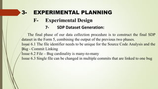 3- EXPERIMENTAL PLANNING
The final phase of our data collection procedure is to construct the final SDP
dataset in the Form 5, combining the output of the previous two phases.
Issue 6.1 The file identifier needs to be unique for the Source Code Analysis and the
Bug - Commit Linking
Issue 6.2 File – Bug cardinality is many-to-many
Issue 6.3 Single file can be changed in multiple commits that are linked to one bug
F- Experimental Design
7- SDP Dataset Generation:
 