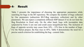 4- Result
Table 3 presents the importance of choosing the appropriate parameters while
searching for bugs in the BT repository. We compare the number of bugs collected
by Our parameters (subsection III-F-Bug repository collection) and by other
parameters. We can expect a completely different SDP dataset if we do not limit the
Bug Resolution to fixed only. On the other hand, bugs with incomplete data
(expected by Form 1) are rare and could cause insignificant bias. The inclusion of
bugs of opposite severity may cause from 10% - 15% bias in the number of bugs.
For the Mylyn project, the bias rises to 45%. Table 4 demonstrates the need for a
precise search criterion for establishing the bug - commit links.
 