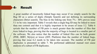4- Result
A great number of incorrectly linked bugs may occur if we simply search for the
Bug ID as a series of digits (Simple Search) and not defining its surrounding
characters (Strict search). The bias in the linking rate from 7% - 40% proves issue
5.1 to be very important. Table 5 reveals that a single bug ID may be linked to more
than one commit and that it is highly important to be aware of issue 5.2. Table 6
reveals that the number of FB pairs is much greater than the number of files that
were linked to bugs, proving that the majority of bugs is located in a smaller part of
the software. We also notice that the number of linked files can be both greater
(PDE, BIRT, Mylyn) or lower (JDT, Platform) than the number of linked bugs,
proving that issue 6.2 needs to be taken into account. The number of FB pair
duplicates is presented in table 7. We performed additional manual root cause
analysis of a subset of FB duplicates.
 