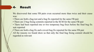 4- Result
We discovered that some FB pairs even occurred more than twice and their cause
was:
• There are both a bug test and a bug fix reported for the same FB pair
• There are 2 bug fixing commits reported in the SCM for the same FB pair
• There had been reported one or two temporary bug fixes before the final bug fix
was reported
• There are both a bug fix and a revert bug fix reported for the same FB pair
All the reasons we found show us that only the final bug fixing commit should be
regarded as relevant
 