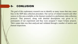 6- CONLUSION
The goal of this exploratory research was to identify as many issues that may cause
bias in the SDP data collection procedure. Our survey of related research and other
sources in this area available on the Internet resulted in a preliminary data collection
protocol. That protocol, along with detailed descriptions was given to 12
participants of our experiment and they were assigned 5 major Eclipse projects.
Their output data was then analysed and validated through a number of metrics and
manual inspections.
 