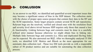 6- CONLUSION
As an answer to our RQ1, we identified and quantified several important issues that
may become a significant source of bias in the SDP dataset. The collection starts
with the choice of proper open source projects that contain their data in the BT and
the SCM repositories. Some larger projects contain several SCM sub repositories.
Relevant bugs are the resolved, verified and closed ones with the resolution fixed
and severity level above trivial because SDP requires only those that caused a loss
in functionality. Linking between bugs and commits must be done in a carefully
defined strict manner because otherwise we might obtain bias in linking rate.
Multiple links between bugs and commits (i.e. files) and duplicated file-bug links
can be expected. We also answered our RQ2. After we thoroughly analysed 35 SM
tools, we identified LOC Metrics and JHawk as the most appropriate for our
automatic data collection tool . These two SM tools provide us with a respectable
subset of 50 product metrics and are suitable for automating the data collection
process.
 