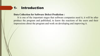 1- Introduction
Data Collection for Software Defect Prediction :
It is one of the important stages that software companies need it, it will be after
produce the program and published, to know the reactions of the users and their
impressions about the program and work on developing and improving it.
 