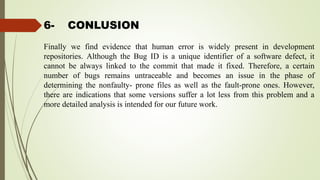 6- CONLUSION
Finally we find evidence that human error is widely present in development
repositories. Although the Bug ID is a unique identifier of a software defect, it
cannot be always linked to the commit that made it fixed. Therefore, a certain
number of bugs remains untraceable and becomes an issue in the phase of
determining the nonfaulty- prone files as well as the fault-prone ones. However,
there are indications that some versions suffer a lot less from this problem and a
more detailed analysis is intended for our future work.
 