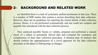2- BACKGROUND AND RELATED WORK
we identified there is a lack of systematic unified mechanism in that area. There
is a number of SDP studies that contain a section describing their data collection.
However, there are no guidelines for reporting the crucial details of data collection
process. Hence, it is not performed systematically and one could not compare and
quantify bias introduced with the data collection process.
They analyzed possible threats to validity, prepared and performed a manual
check of a subset of potentially flawed data and evaluated the soundness and
completeness of their data collection procedure. A detailed plan of analysis that
should confirm the appropriateness of a novel approach for the data collection
procedure in the phase of linking bugs to changes.
 