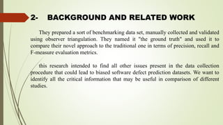 2- BACKGROUND AND RELATED WORK
They prepared a sort of benchmarking data set, manually collected and validated
using observer triangulation. They named it "the ground truth" and used it to
compare their novel approach to the traditional one in terms of precision, recall and
F-measure evaluation metrics.
this research intended to find all other issues present in the data collection
procedure that could lead to biased software defect prediction datasets. We want to
identify all the critical information that may be useful in comparison of different
studies.
 