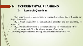 3- EXPERIMENTAL PLANNING
Our research goal is divided into two research questions that will guide our
exploratory study:
RQ1. Which issues affect the data collection procedure and how could they be
overcome?
RQ2. Which software metrics tools are best suited for automatic collection?
Giving answer to RQ1 is the primary purpose of this study.
Answering RQ2 will help us develop an automated data collection tool.
B- Research Questions
 