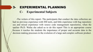 3- EXPERIMENTAL PLANNING
-The writers of this report- The participants that conduct the data collection are
had no previous experience with SM tools, and little experience with bug repository
use and mixed experience with source code management repositories, when the
teacher Ph.D. Wafaa she asked us to do this report This is an appropriate course
because it teaches the students the importance of proper and accurate data in the
decision making processes in the evolution of a large and complex software product.
C- Experimental Subjects
 