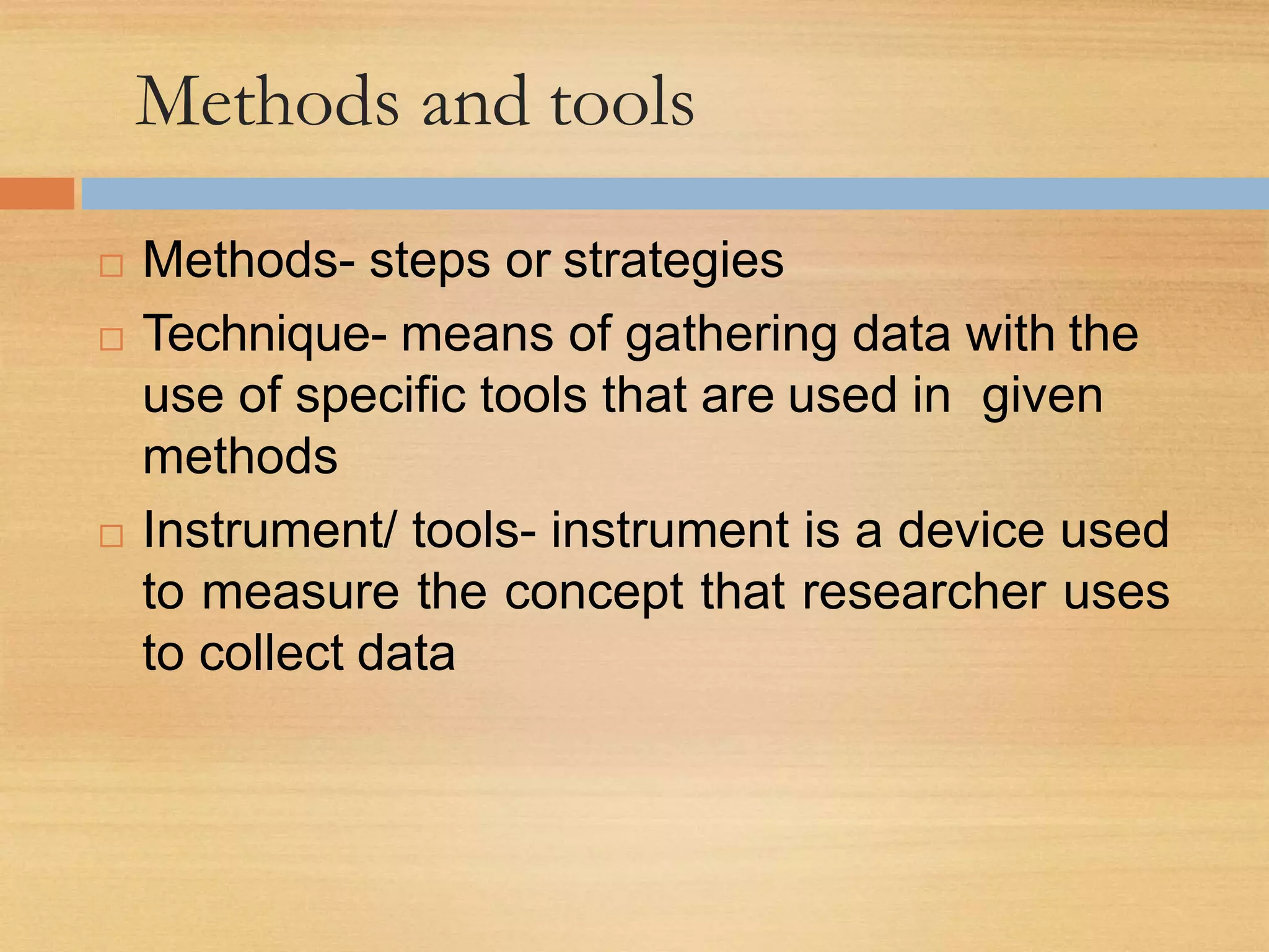 Methods and tools
 Methods- steps or strategies
 Technique- means of gathering data with the
use of specific tools that are used in given
methods
 Instrument/ tools- instrument is a device used
to measure the concept that researcher uses
to collect data
 