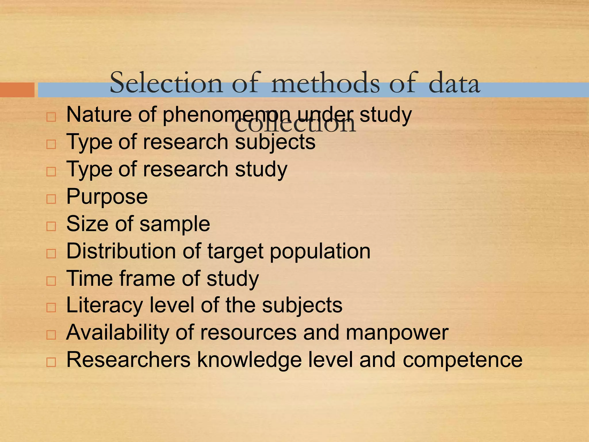 Selection of methods of data
collection Nature of phenomenon under study
 Type of research subjects
 Type of research study
 Purpose
 Size of sample
 Distribution of target population
 Time frame of study
 Literacy level of the subjects
 Availability of resources and manpower
 Researchers knowledge level and competence
 