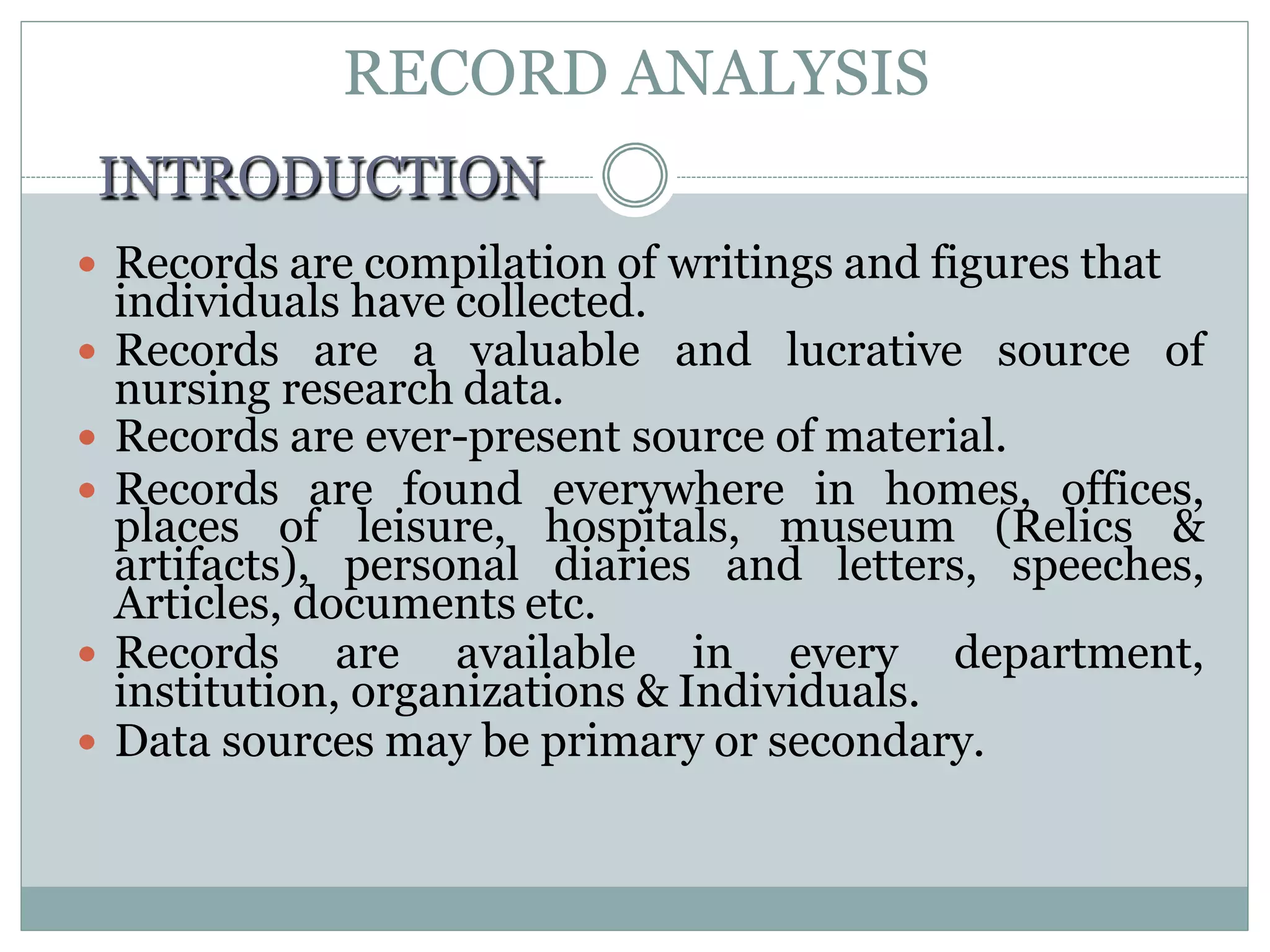 RECORD ANALYSIS
 Records are a valuable and lucrative source of
nursing research data.
 Records are ever-present source of material.
 Records are found everywhere in homes, offices,
places of leisure, hospitals, museum (Relics &
artifacts), personal diaries and letters, speeches,
Articles, documents etc.
 Records are available in every department,
institution, organizations & Individuals.
 Data sources may be primary or secondary.
INTRODUCTION
 Records are compilation of writings and figures that
individuals have collected.
 