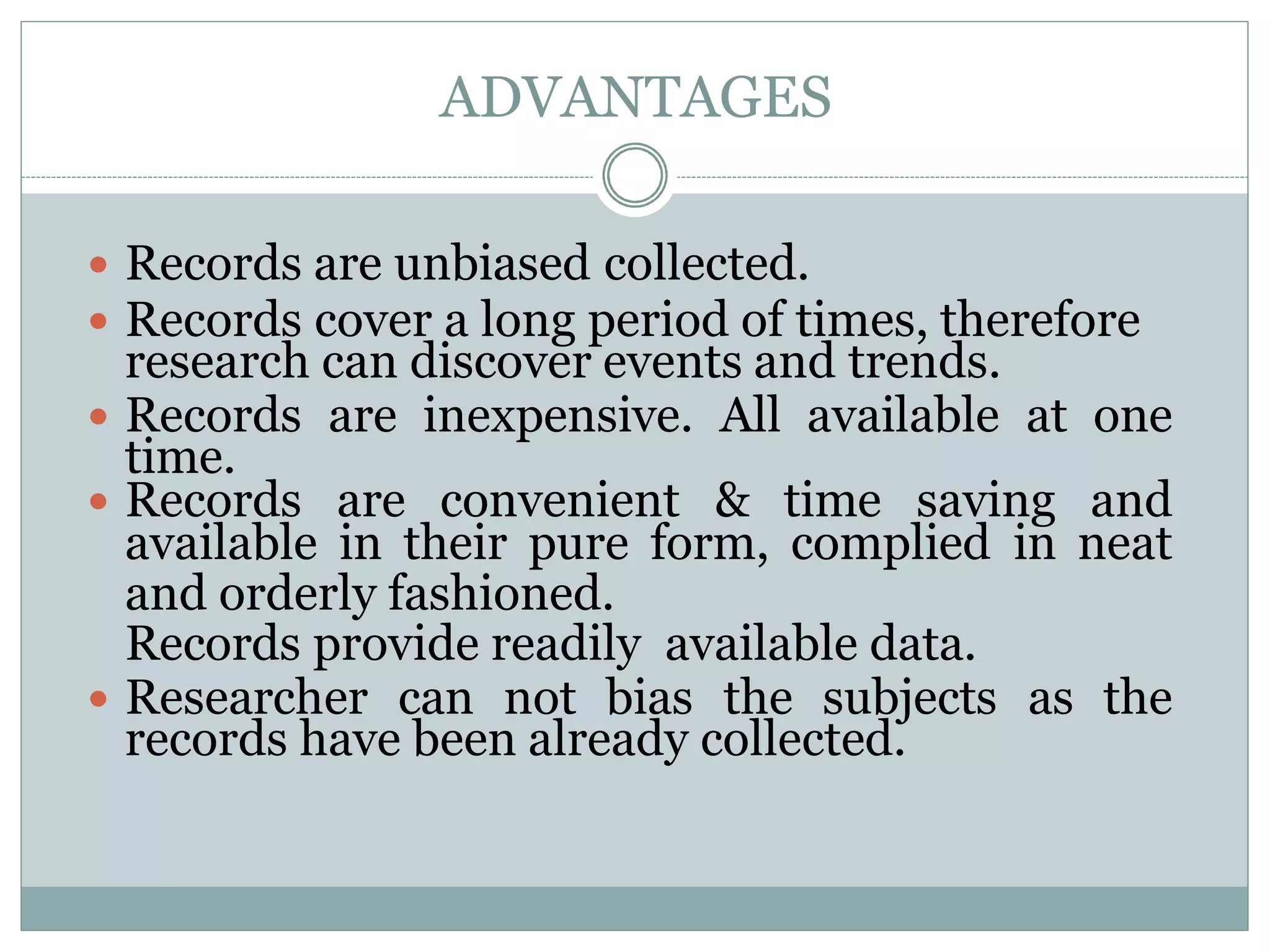 ADVANTAGES
 Records are unbiased collected.
 Records cover a long period of times, therefore
research can discover events and trends.
 Records are inexpensive. All available at one
time.
 Records are convenient & time saving and
available in their pure form, complied in neat
and orderly fashioned.
Records provide readily available data.
 Researcher can not bias the subjects as the
records have been already collected.
 