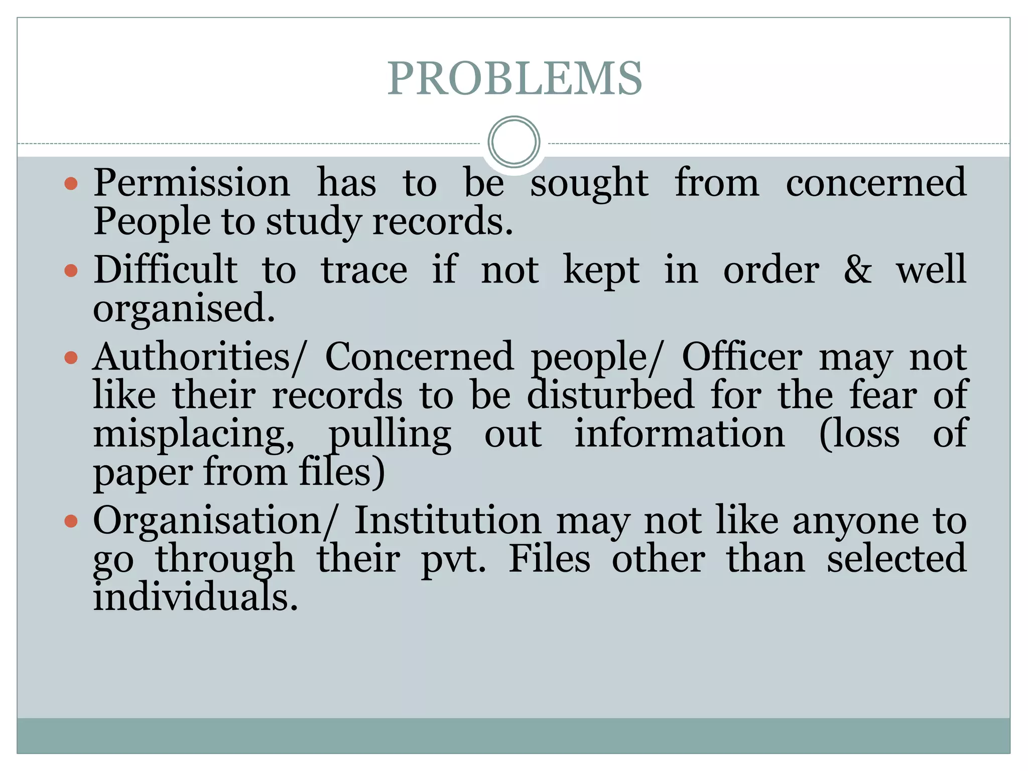 PROBLEMS
 Permission has to be sought from concerned
People to study records.
 Difficult to trace if not kept in order & well
organised.
 Authorities/ Concerned people/ Officer may not
like their records to be disturbed for the fear of
misplacing, pulling out information (loss of
paper from files)
 Organisation/ Institution may not like anyone to
go through their pvt. Files other than selected
individuals.
 