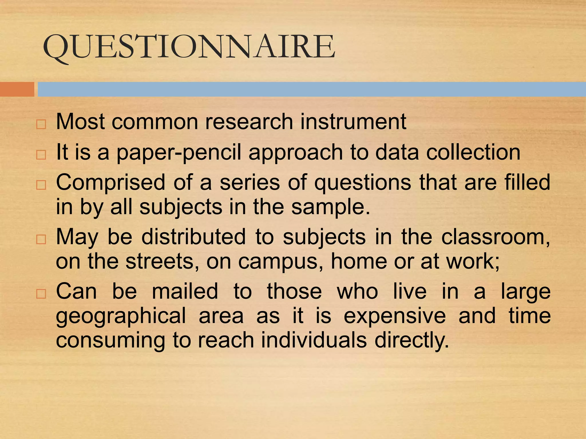 QUESTIONNAIRE
 Most common research instrument
 It is a paper-pencil approach to data collection
 Comprised of a series of questions that are filled
in by all subjects in the sample.
 May be distributed to subjects in the classroom,
on the streets, on campus, home or at work;
 Can be mailed to those who live in a large
geographical area as it is expensive and time
consuming to reach individuals directly.
 