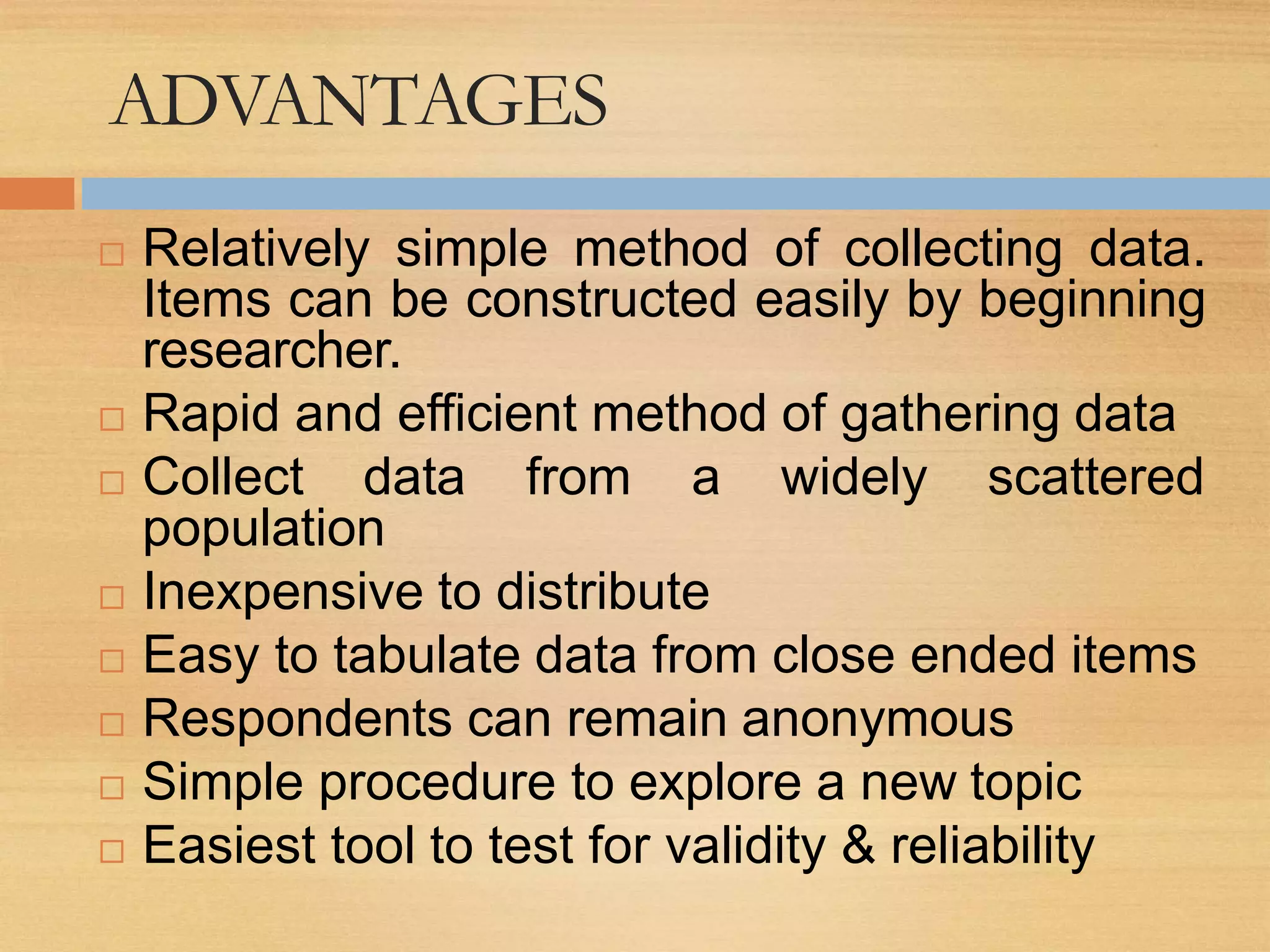 ADVANTAGES
 Relatively simple method of collecting data.
Items can be constructed easily by beginning
researcher.
 Rapid and efficient method of gathering data
 Collect data from a widely scattered
population
 Inexpensive to distribute
 Easy to tabulate data from close ended items
 Respondents can remain anonymous
 Simple procedure to explore a new topic
 Easiest tool to test for validity & reliability
 