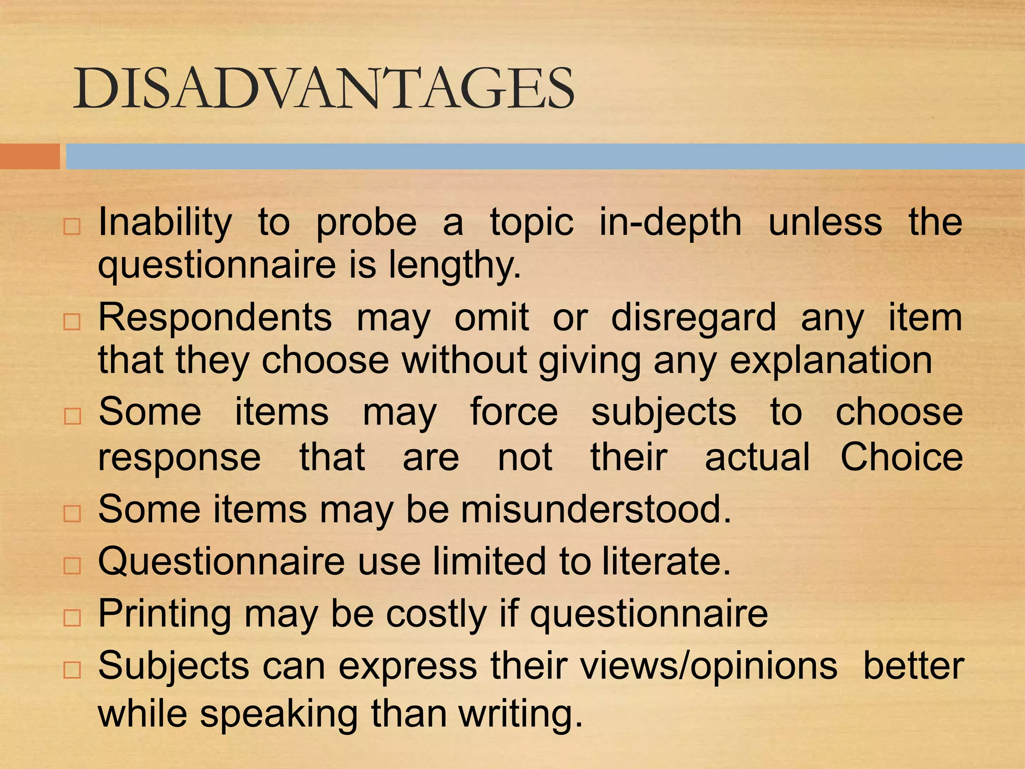 DISADVANTAGES
 Inability to probe a topic in-depth unless the
questionnaire is lengthy.
 Respondents may omit or disregard any item
that they choose without giving any explanation
response that are not their actual
 Some items may force subjects to choose
Choice
 Some items may be misunderstood.
 Questionnaire use limited to literate.
 Printing may be costly if questionnaire
 Subjects can express their views/opinions better
while speaking than writing.
 