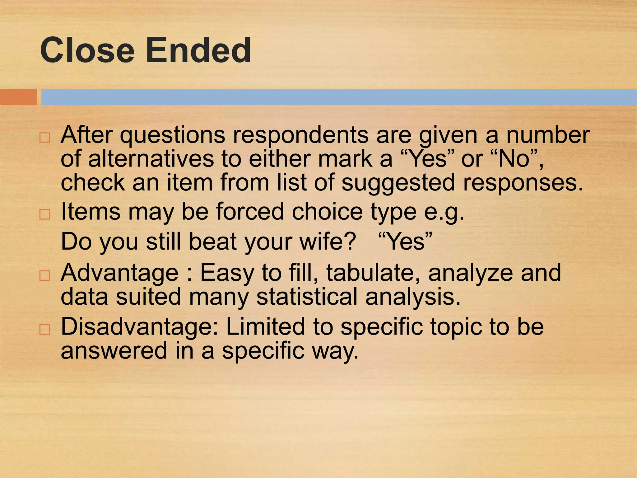Close Ended
 After questions respondents are given a number
of alternatives to either mark a “Yes” or “No”,
check an item from list of suggested responses.
 Items may be forced choice type e.g.
Do you still beat your wife? “Yes”
 Advantage : Easy to fill, tabulate, analyze and
data suited many statistical analysis.
 Disadvantage: Limited to specific topic to be
answered in a specific way.
 