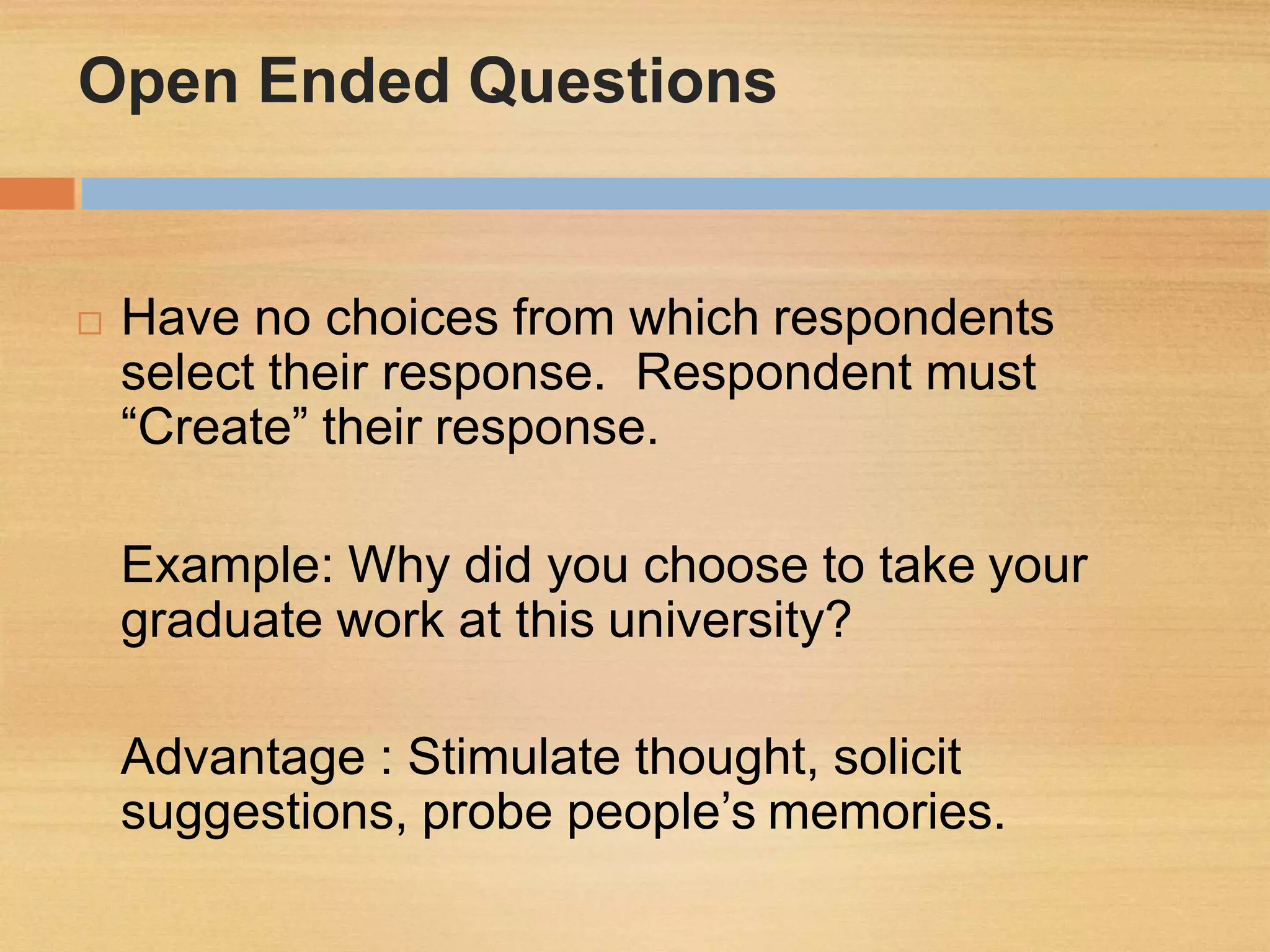 Open Ended Questions
 Have no choices from which respondents
select their response. Respondent must
“Create” their response.
Example: Why did you choose to take your
graduate work at this university?
Advantage : Stimulate thought, solicit
suggestions, probe people’s memories.
 