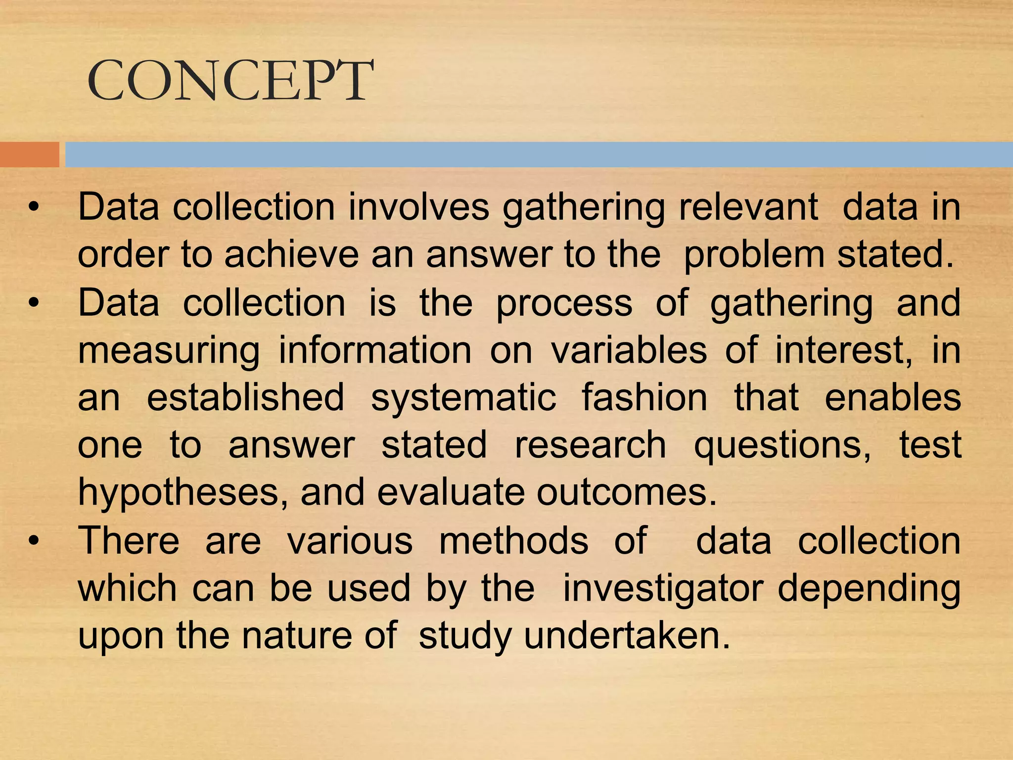 CONCEPT
• Data collection involves gathering relevant data in
order to achieve an answer to the problem stated.
• Data collection is the process of gathering and
measuring information on variables of interest, in
an established systematic fashion that enables
one to answer stated research questions, test
hypotheses, and evaluate outcomes.
• There are various methods of data collection
which can be used by the investigator depending
upon the nature of study undertaken.
 