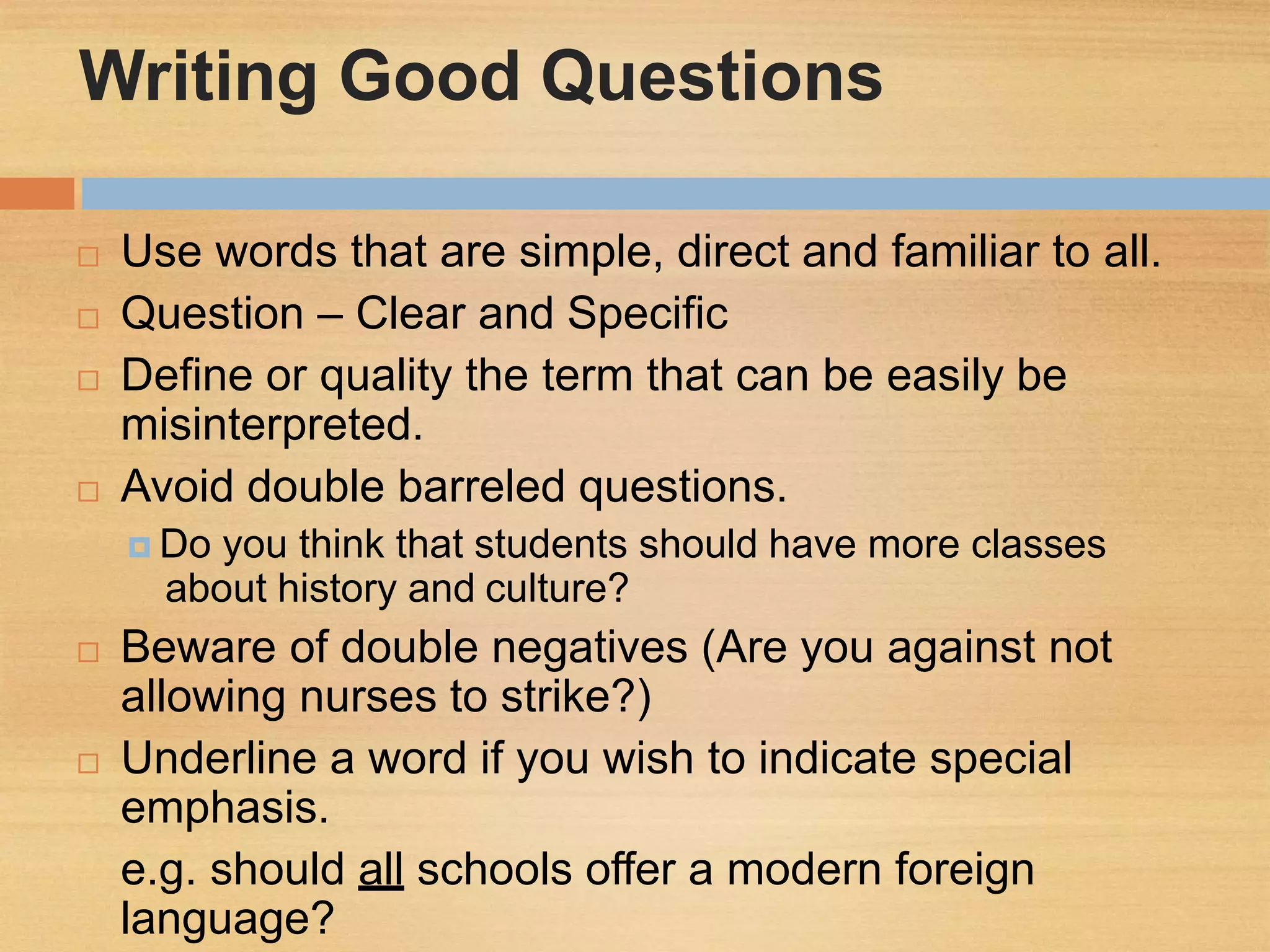 Writing Good Questions
 Use words that are simple, direct and familiar to all.
 Question – Clear and Specific
 Define or quality the term that can be easily be
misinterpreted.
 Avoid double barreled questions.
 Do you think that students should have more classes
about history and culture?
 Beware of double negatives (Are you against not
allowing nurses to strike?)
 Underline a word if you wish to indicate special
emphasis.
e.g. should all schools offer a modern foreign
language?
 