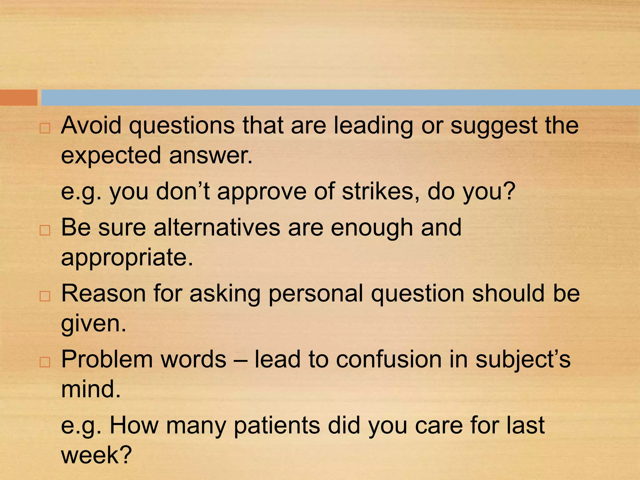  Avoid questions that are leading or suggest the
expected answer.
e.g. you don’t approve of strikes, do you?
 Be sure alternatives are enough and
appropriate.
 Reason for asking personal question should be
given.
 Problem words – lead to confusion in subject’s
mind.
e.g. How many patients did you care for last
week?
 