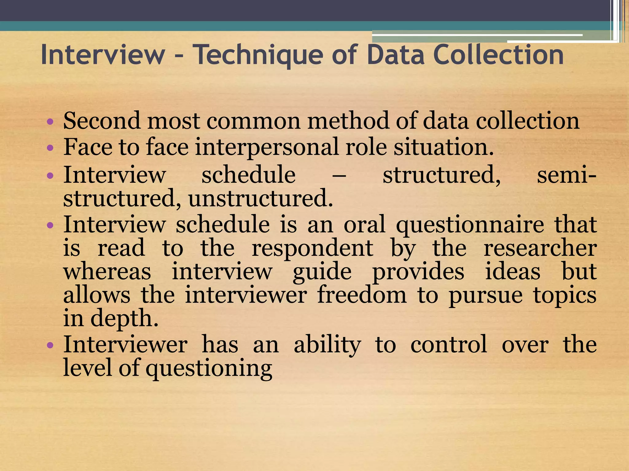 Interview – Technique of Data Collection
• Second most common method of data collection
• Face to face interpersonal role situation.
• Interview schedule – structured, semi-
structured, unstructured.
• Interview schedule is an oral questionnaire that
is read to the respondent by the researcher
whereas interview guide provides ideas but
allows the interviewer freedom to pursue topics
in depth.
• Interviewer has an ability to control over the
level of questioning
 