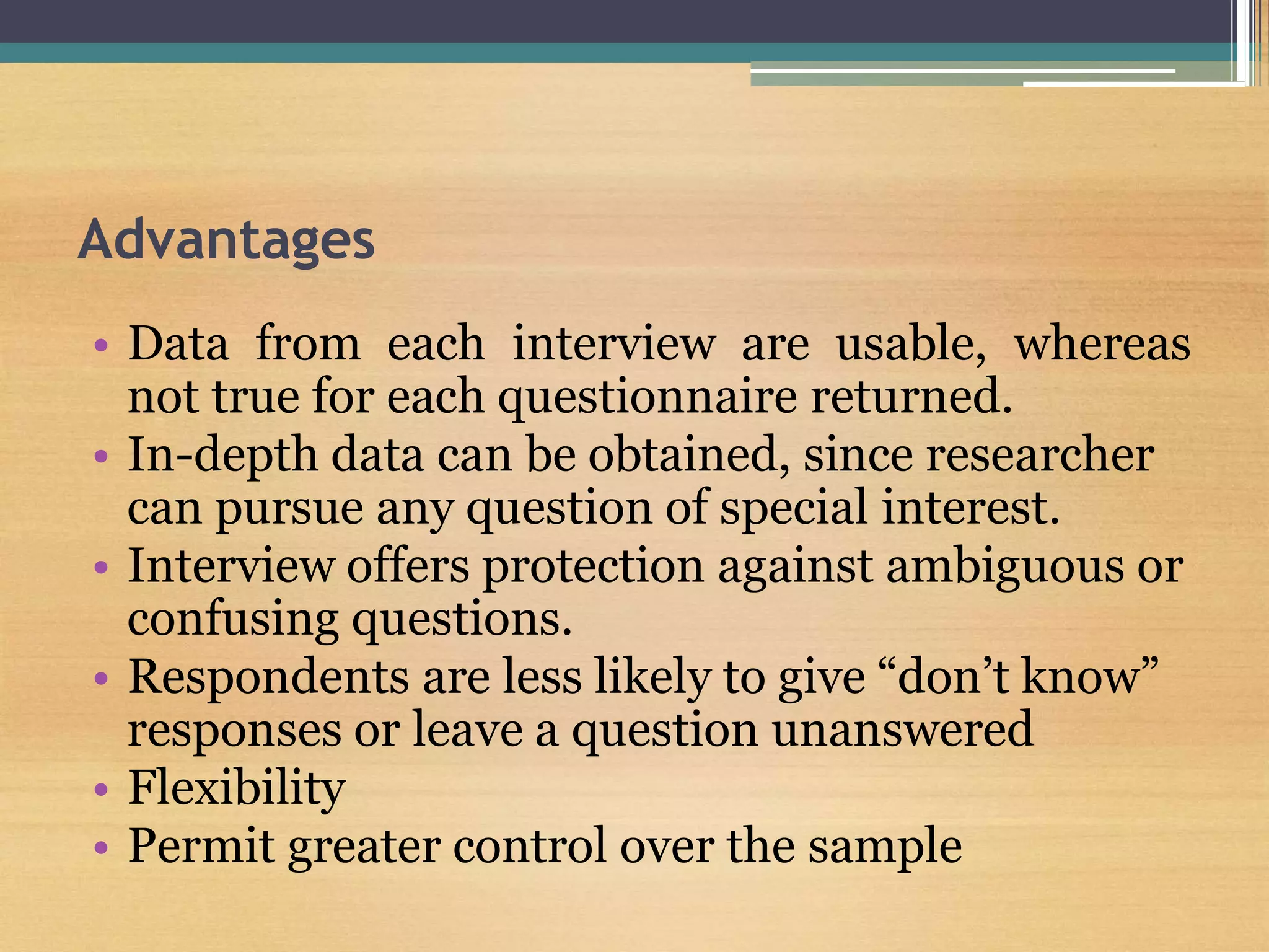 Advantages
• Data from each interview are usable, whereas
not true for each questionnaire returned.
• In-depth data can be obtained, since researcher
can pursue any question of special interest.
• Interview offers protection against ambiguous or
confusing questions.
• Respondents are less likely to give “don’t know”
responses or leave a question unanswered
• Flexibility
• Permit greater control over the sample
 