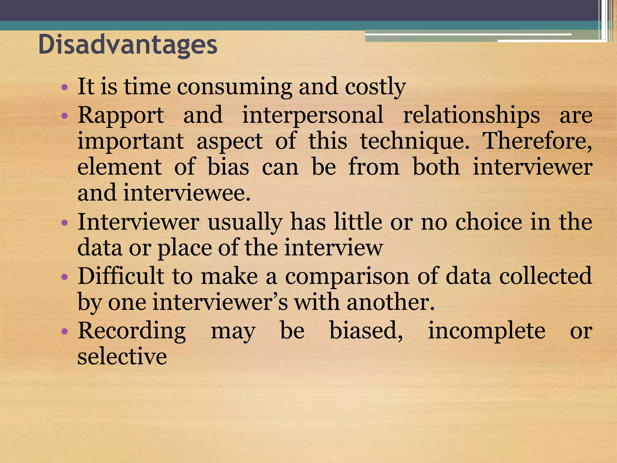 Disadvantages
• It is time consuming and costly
• Rapport and interpersonal relationships are
important aspect of this technique. Therefore,
element of bias can be from both interviewer
and interviewee.
• Interviewer usually has little or no choice in the
data or place of the interview
• Difficult to make a comparison of data collected
by one interviewer’s with another.
• Recording may be biased, incomplete or
selective
 