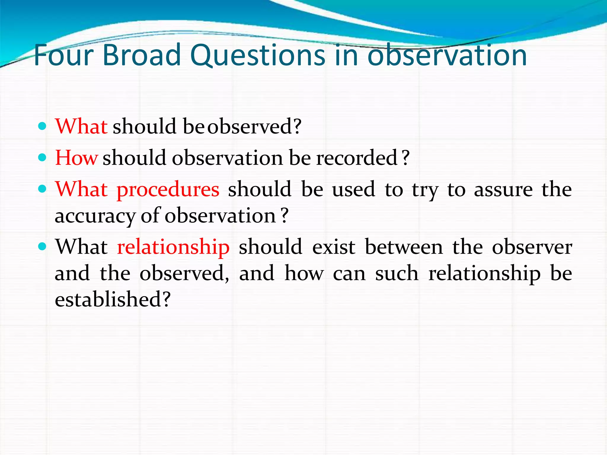Four Broad Questions in observation
 What should beobserved?
 How should observation be recorded?
 What procedures should be used to try to assure the
accuracy of observation?
 What relationship should exist between the observer
and the observed, and how can such relationship be
established?
 