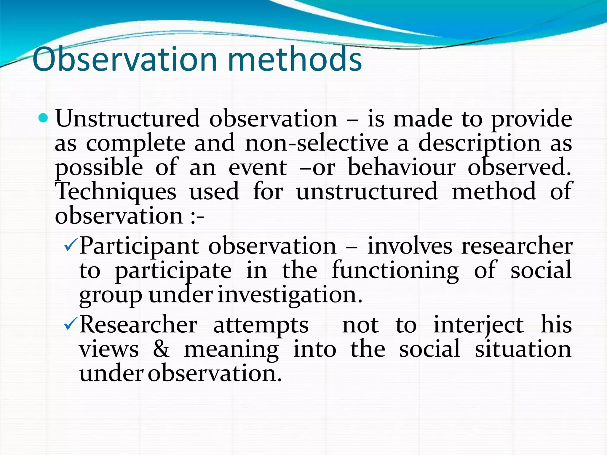 Observation methods
 Unstructured observation – is made to provide
as complete and non-selective a description as
possible of an event –or behaviour observed.
Techniques used for unstructured method of
observation :-
Participant observation – involves researcher
to participate in the functioning of social
group underinvestigation.
Researcher attempts not to interject his
views & meaning into the social situation
underobservation.
 