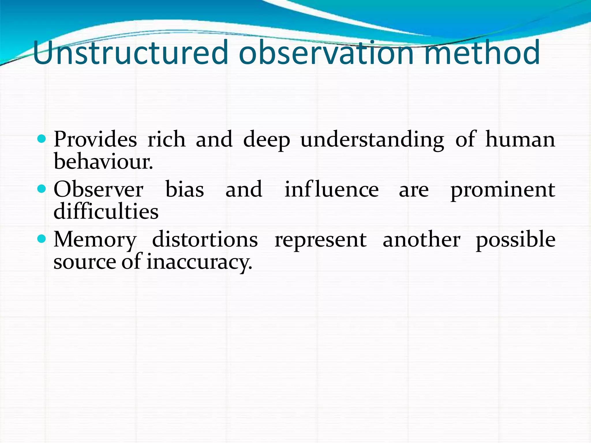 Unstructured observation method
 Provides rich and deep understanding of human
behaviour.
 Observer bias and influence are prominent
difficulties
 Memory distortions represent another possible
source of inaccuracy.
 