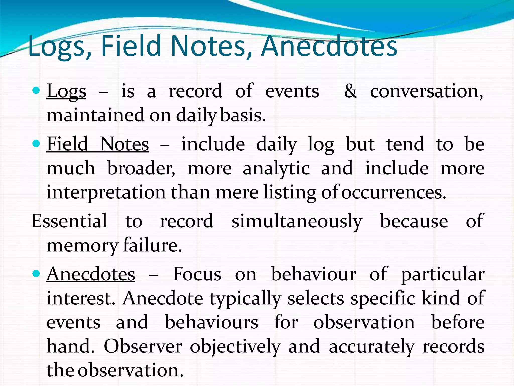Logs, Field Notes, Anecdotes
 Logs – is a record of events & conversation,
maintained on dailybasis.
 Field Notes – include daily log but tend to be
much broader, more analytic and include more
interpretation than mere listing of occurrences.
Essential to record simultaneously because of
memory failure.
 Anecdotes – Focus on behaviour of particular
interest. Anecdote typically selects specific kind of
events and behaviours for observation before
hand. Observer objectively and accurately records
theobservation.
 