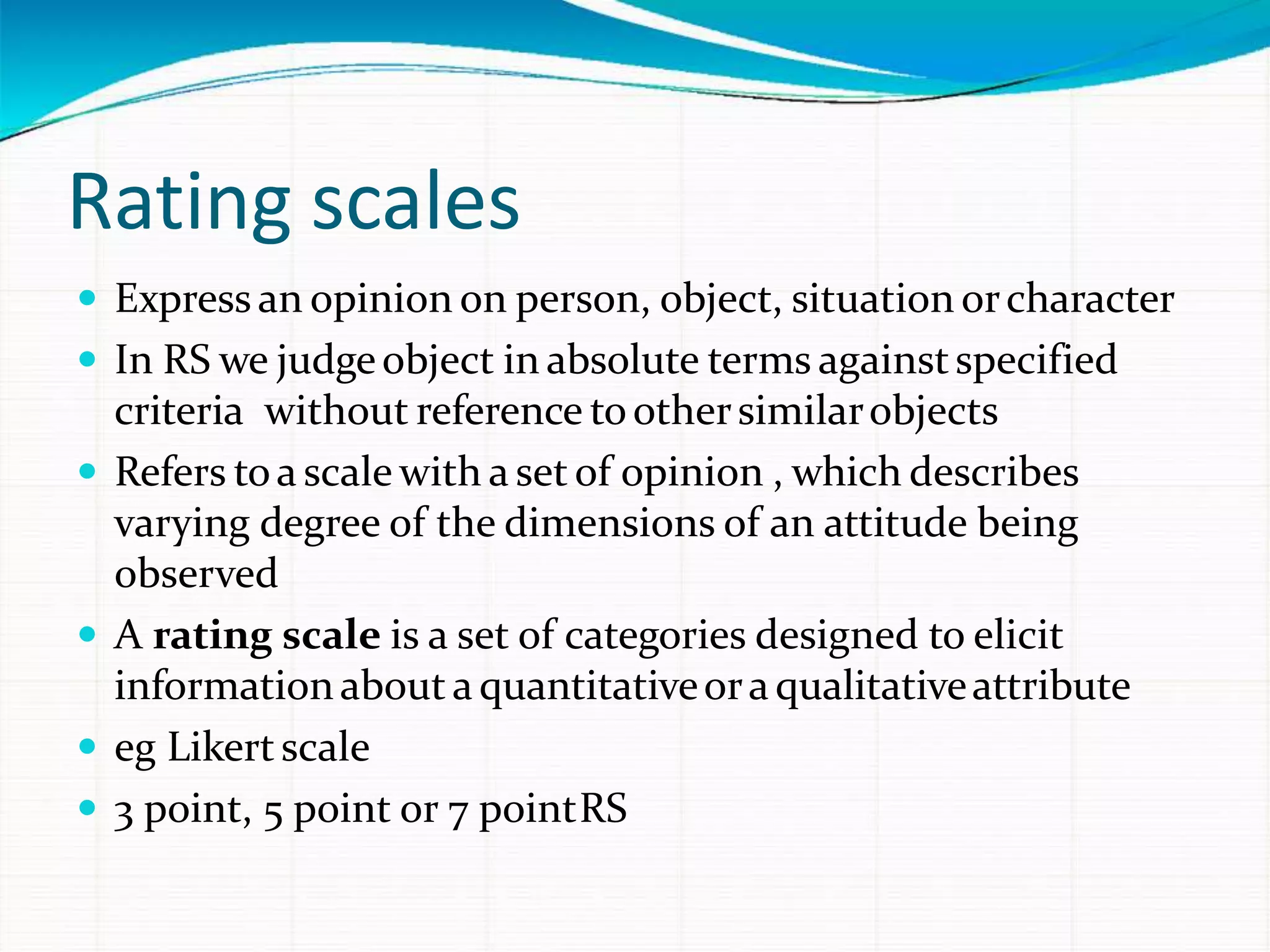 Rating scales
 Express an opinion on person, object, situation orcharacter
 In RS we judgeobject in absolute terms againstspecified
criteria without reference toothersimilarobjects
 Refers toa scale with a set of opinion , which describes
varying degree of the dimensions of an attitude being
observed
 A rating scale is a set of categories designed to elicit
informationabout aquantitativeoraqualitativeattribute
 eg Likertscale
 3 point, 5 point or 7 pointRS
 