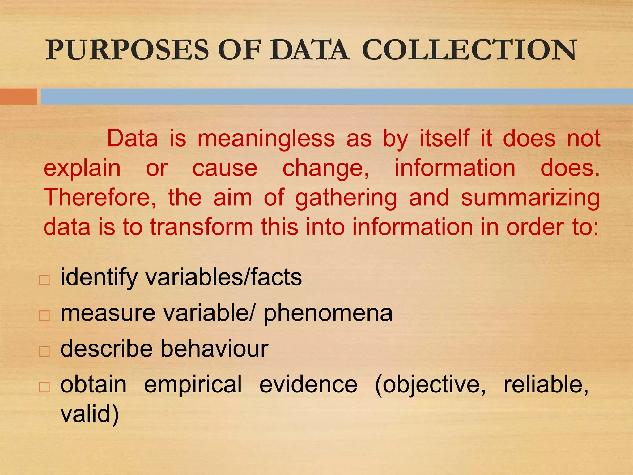 PURPOSES OF DATA COLLECTION
reliable,
 identify variables/facts
 measure variable/ phenomena
 describe behaviour
 obtain empirical evidence (objective,
valid)
Data is meaningless as by itself it does not
explain or cause change, information does.
Therefore, the aim of gathering and summarizing
data is to transform this into information in order to:
 