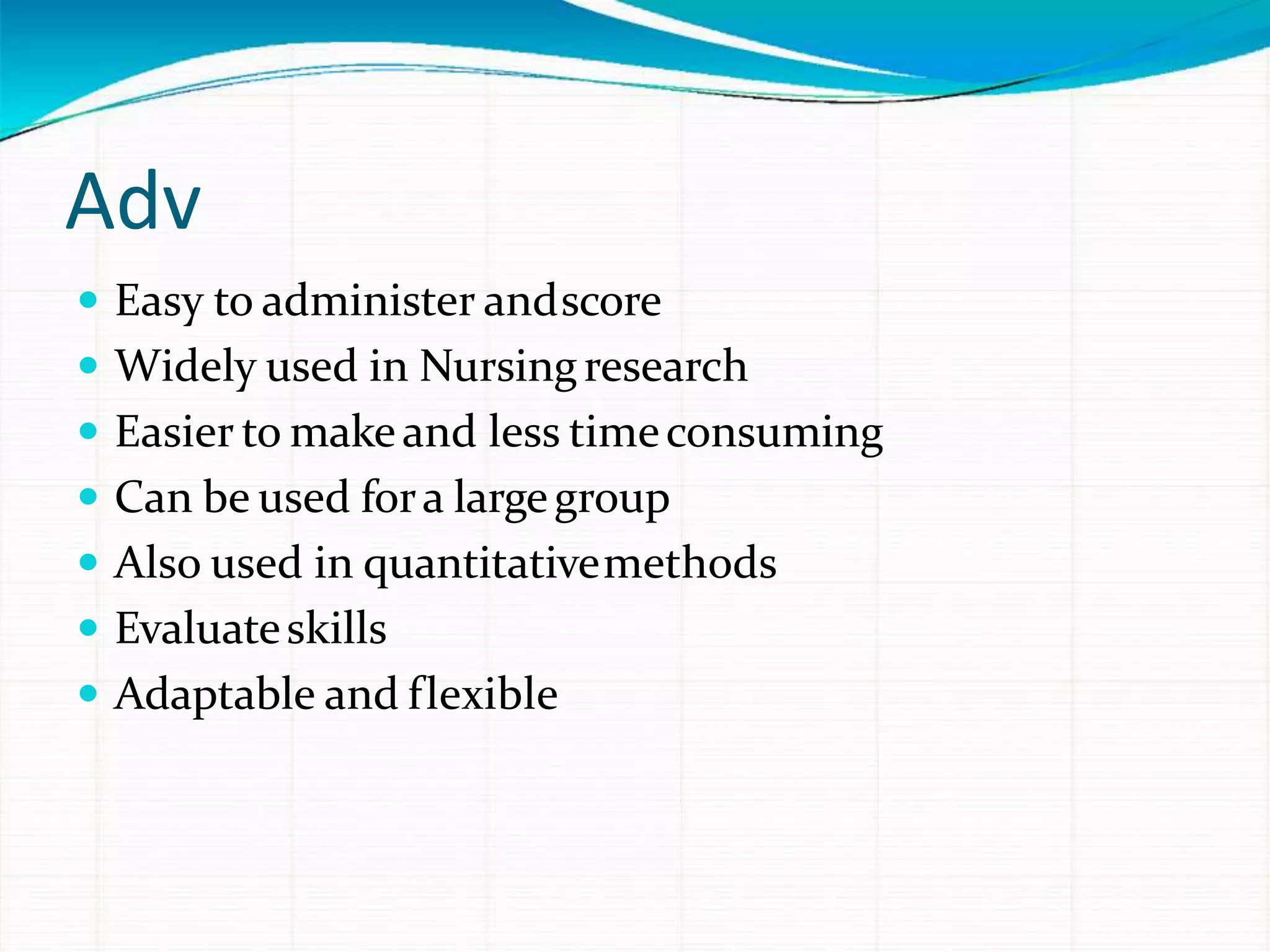 Adv
 Easy to administer andscore
 Widely used in Nursingresearch
 Easier to makeand less timeconsuming
 Can be used fora largegroup
 Also used in quantitativemethods
 Evaluateskills
 Adaptable and flexible
 
