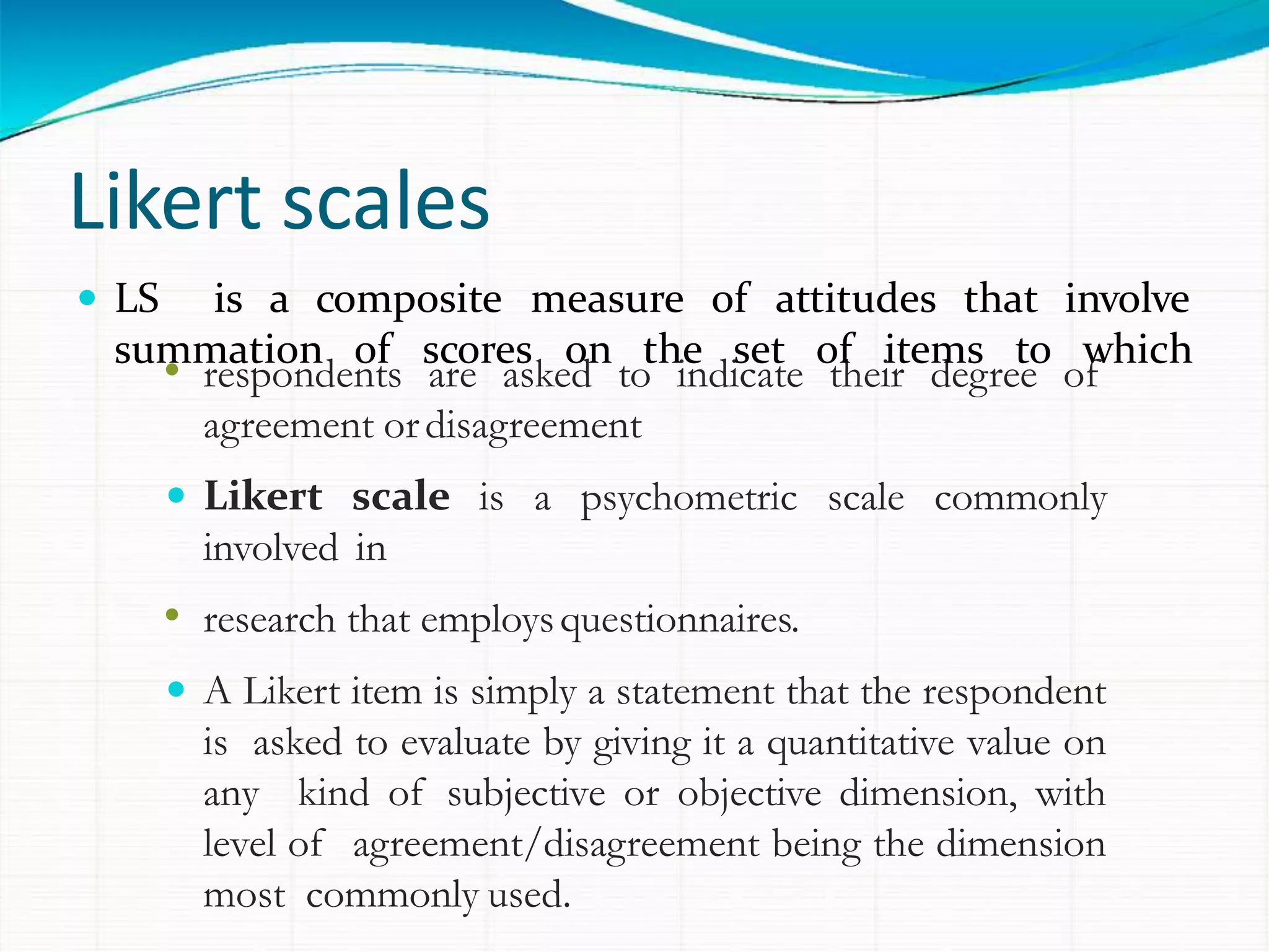 Likert scales
• respondents are asked to indicate their degree of
agreement ordisagreement
 Likert scale is a psychometric scale commonly
involved in
• research that employsquestionnaires.
 A Likert item is simply a statement that the respondent
is asked to evaluate by giving it a quantitative value on
any kind of subjective or objective dimension, with
level of agreement/disagreement being the dimension
most commonly used.
 LS is a composite measure of attitudes that involve
summation of scores on the set of items to which
 