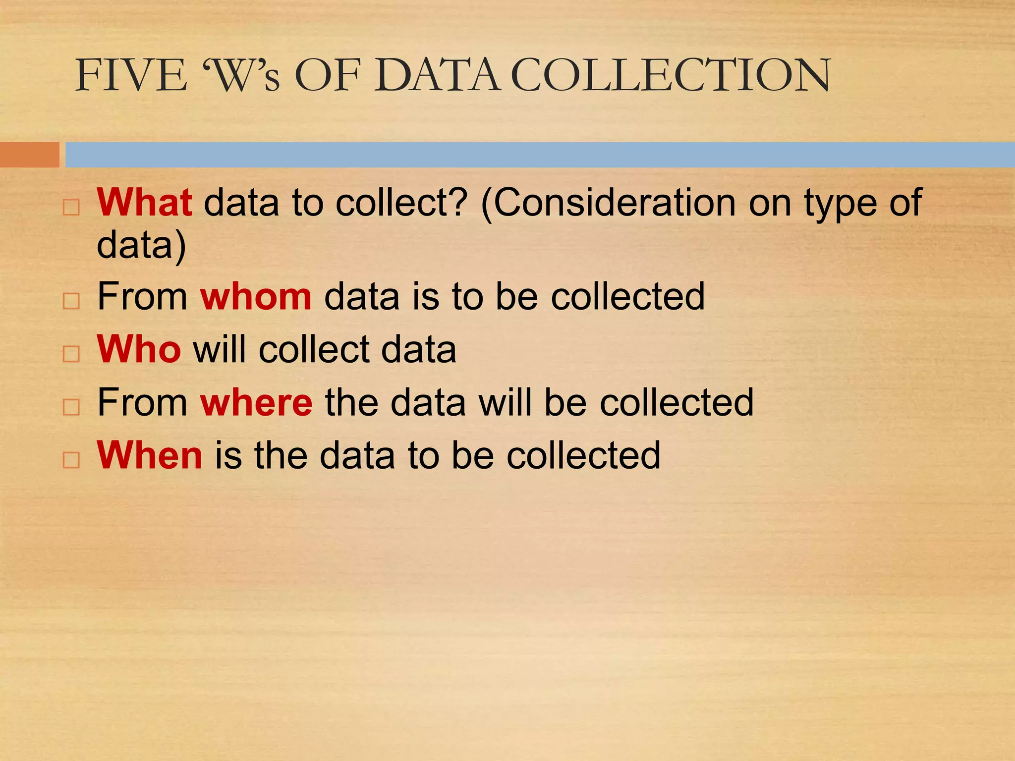 FIVE ‘W’s OF DATACOLLECTION
 What data to collect? (Consideration on type of
data)
 From whom data is to be collected
 Who will collect data
 From where the data will be collected
 When is the data to be collected
 