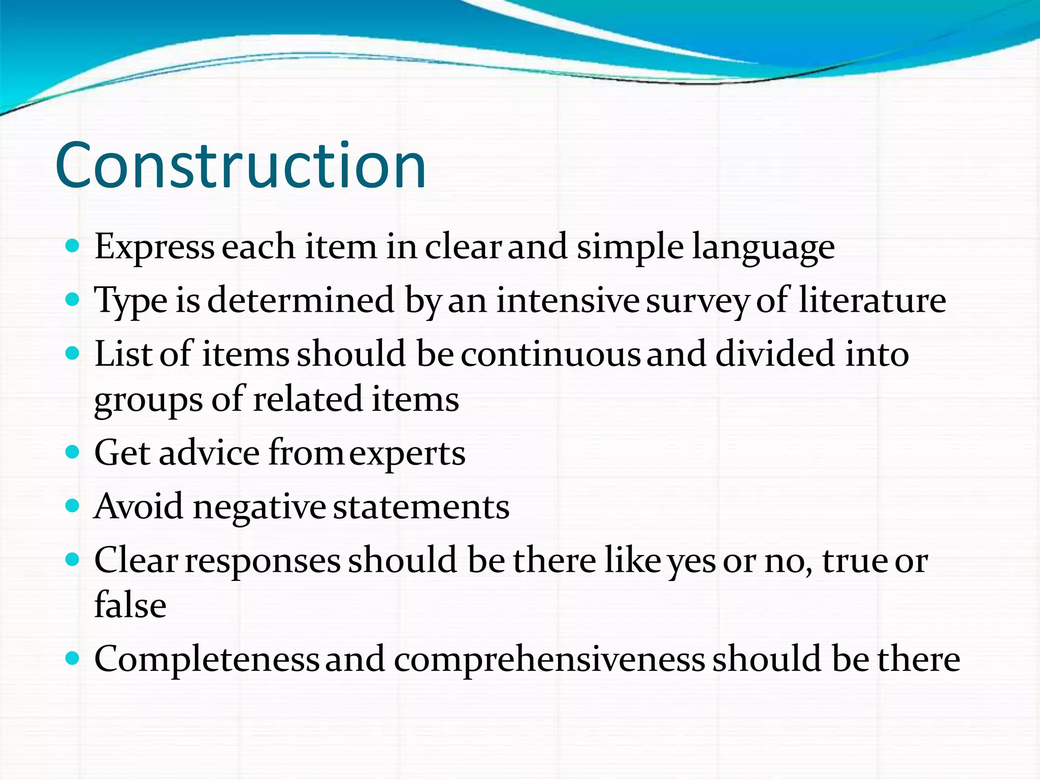 Construction
 Express each item in clearand simple language
 Type is determined byan intensivesurveyof literature
 Listof items should becontinuousand divided into
groups of related items
 Get advice fromexperts
 Avoid negativestatements
 Clearresponses should be there likeyesor no, trueor
false
 Completenessand comprehensiveness should be there
 