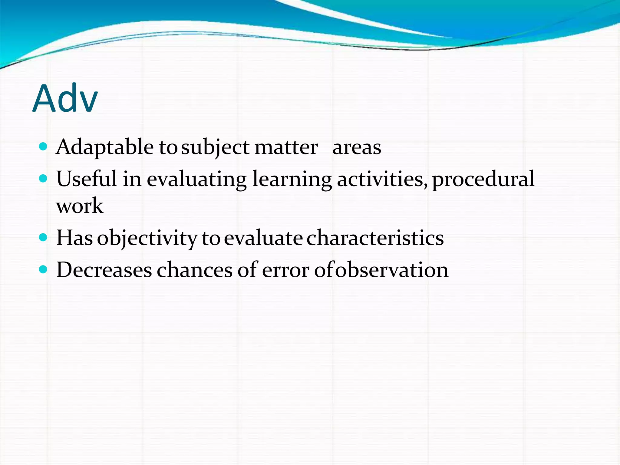 Adv
 Adaptable tosubject matter areas
 Useful in evaluating learning activities,procedural
work
 Has objectivity toevaluatecharacteristics
 Decreases chances of error ofobservation
 