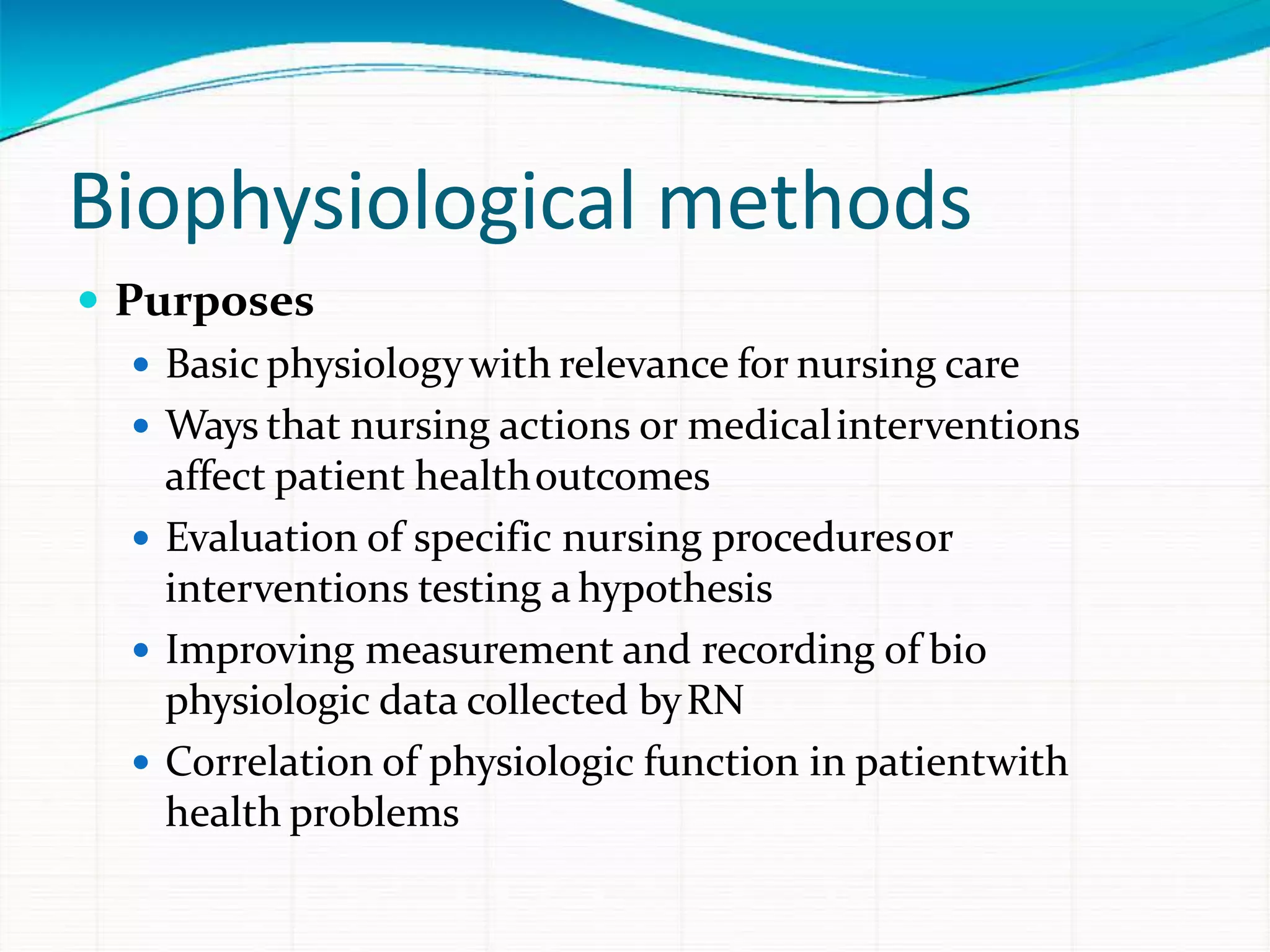 Biophysiological methods
 Purposes
 Basic physiologywith relevance for nursing care
 Ways that nursing actions or medicalinterventions
affect patient healthoutcomes
 Evaluation of specific nursing proceduresor
interventions testing ahypothesis
 Improving measurement and recording of bio
physiologic data collected byRN
 Correlation of physiologic function in patientwith
health problems
 