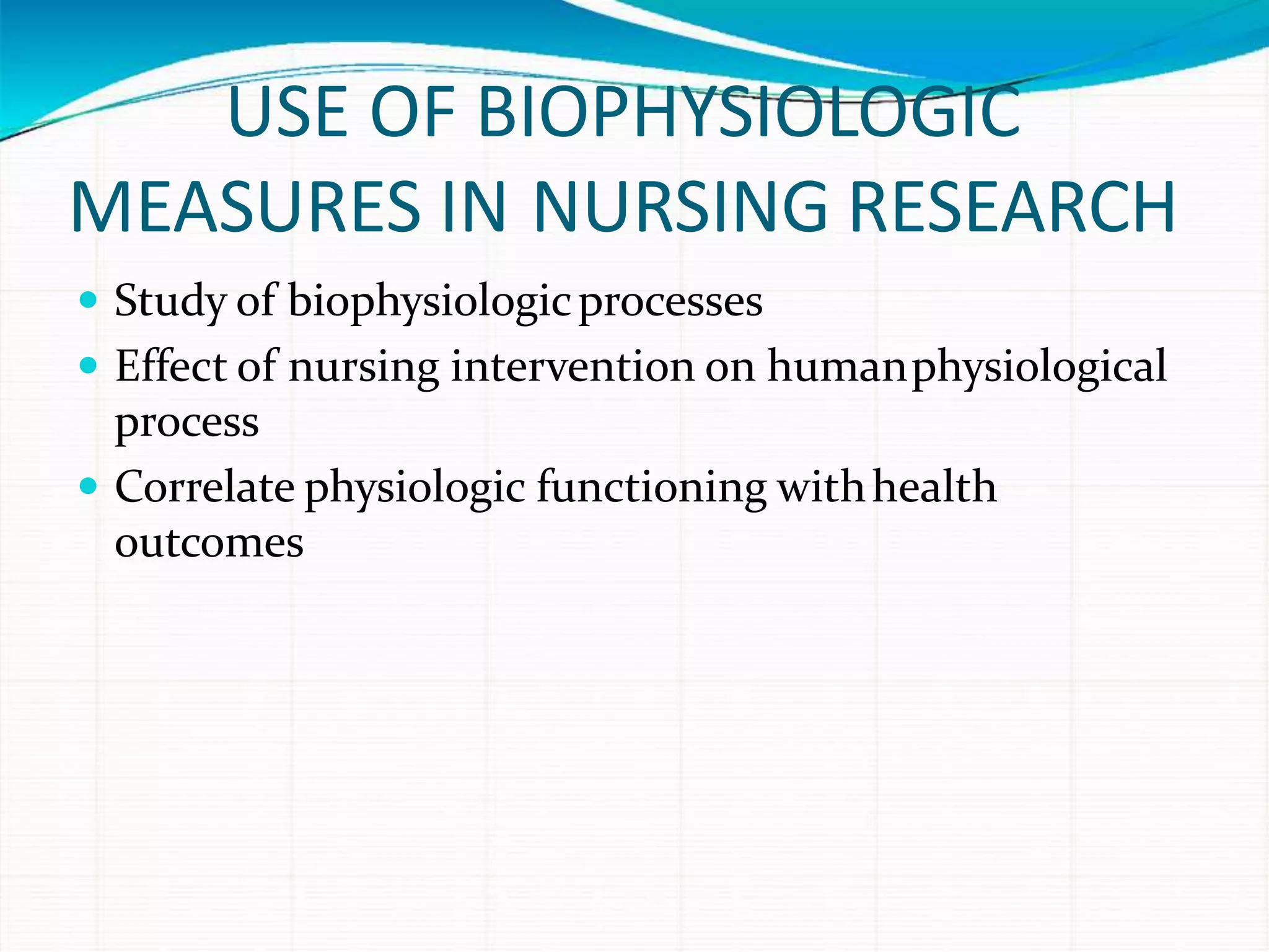 USE OF BIOPHYSIOLOGIC
MEASURES IN NURSING RESEARCH
 Study of biophysiologicprocesses
 Effect of nursing intervention on humanphysiological
process
 Correlate physiologic functioning withhealth
outcomes
 